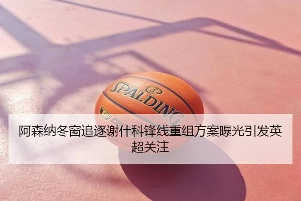 阿森纳冬窗追逐谢什科锋线重组方案曝光引发英超关注