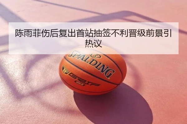 陈雨菲伤后复出首站抽签不利晋级前景引热议