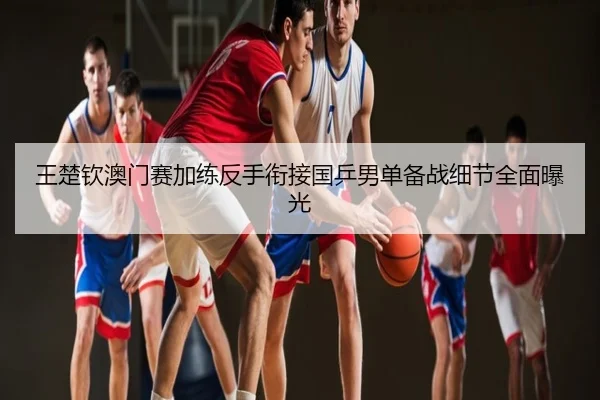 王楚钦澳门赛加练反手衔接国乒男单备战细节全面曝光