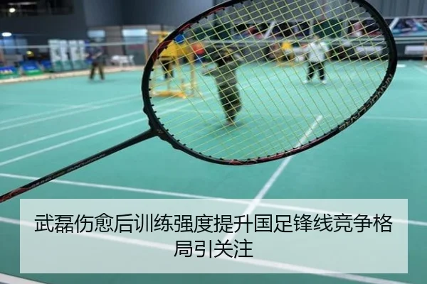 武磊伤愈后训练强度提升国足锋线竞争格局引关注