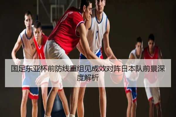 国足东亚杯前防线重组见成效对阵日本队前景深度解析