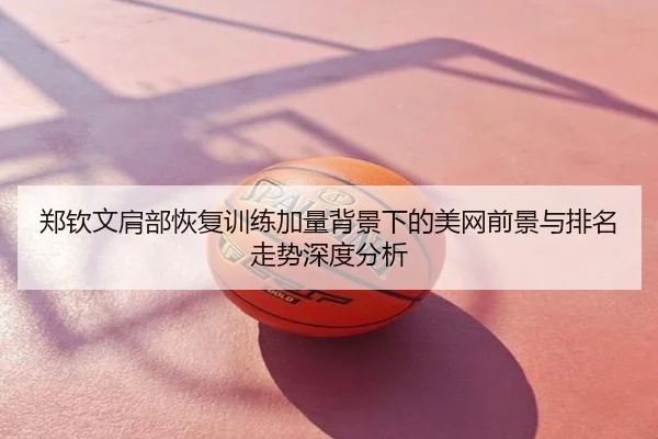 郑钦文肩部恢复训练加量背景下的美网前景与排名走势深度分析