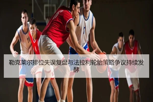 勒克莱尔排位失误复盘与法拉利轮胎策略争议持续发酵