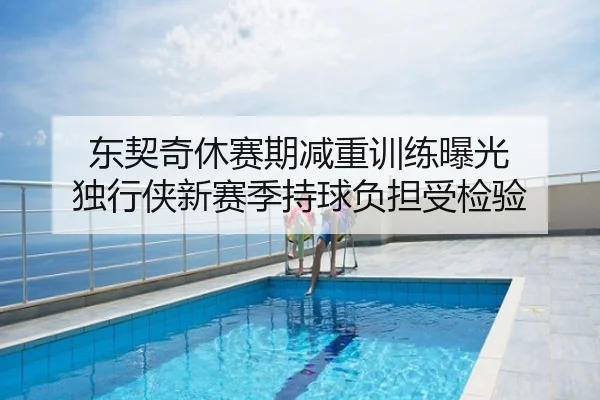 东契奇休赛期减重训练曝光 独行侠新赛季持球负担受检验