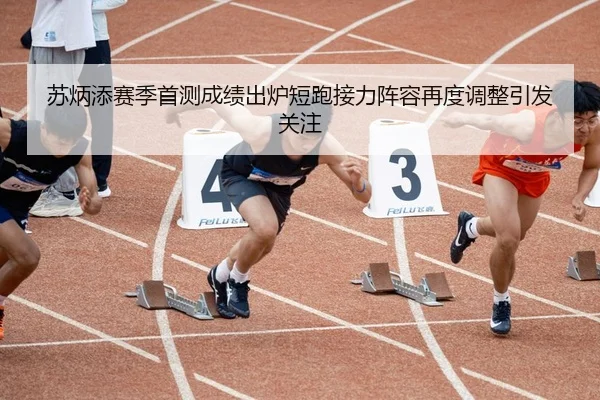 苏炳添赛季首测成绩出炉短跑接力阵容再度调整引发关注