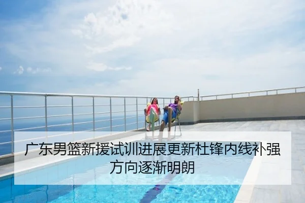 广东男篮新援试训进展更新杜锋内线补强方向逐渐明朗