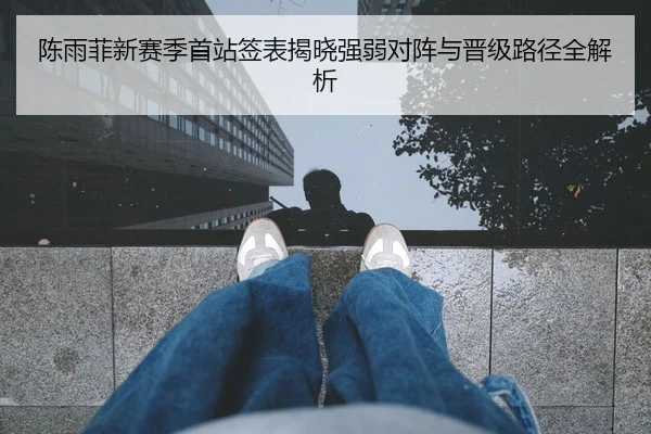 陈雨菲新赛季首站签表揭晓强弱对阵与晋级路径全解析