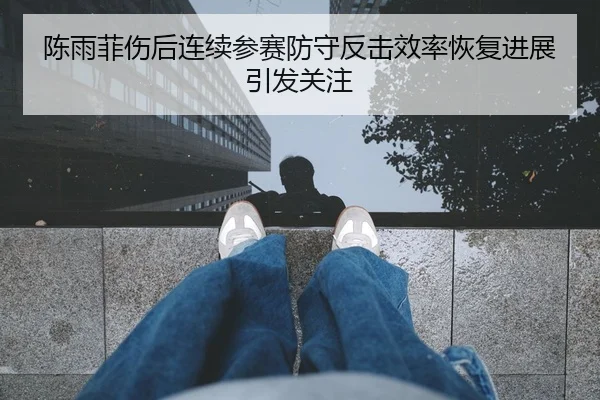 陈雨菲伤后连续参赛防守反击效率恢复进展引发关注