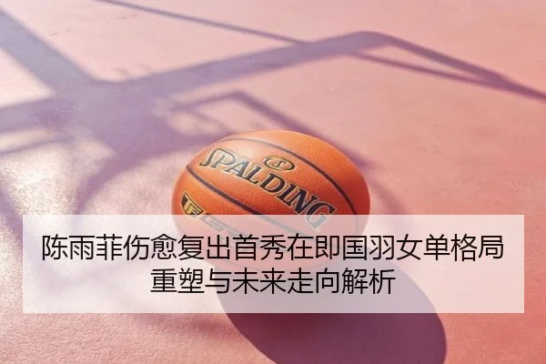 陈雨菲伤愈复出首秀在即国羽女单格局重塑与未来走向解析