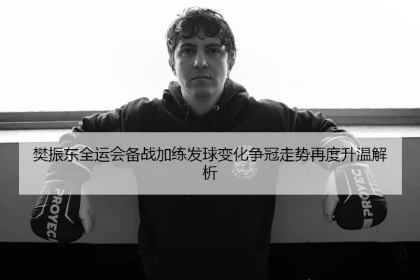 樊振东全运会备战加练发球变化争冠走势再度升温解析