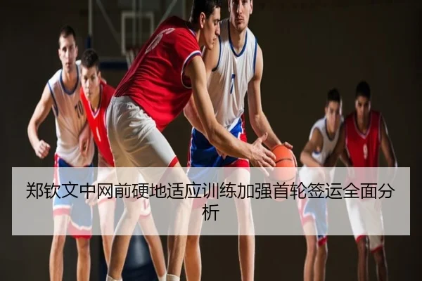郑钦文中网前硬地适应训练加强首轮签运全面分析